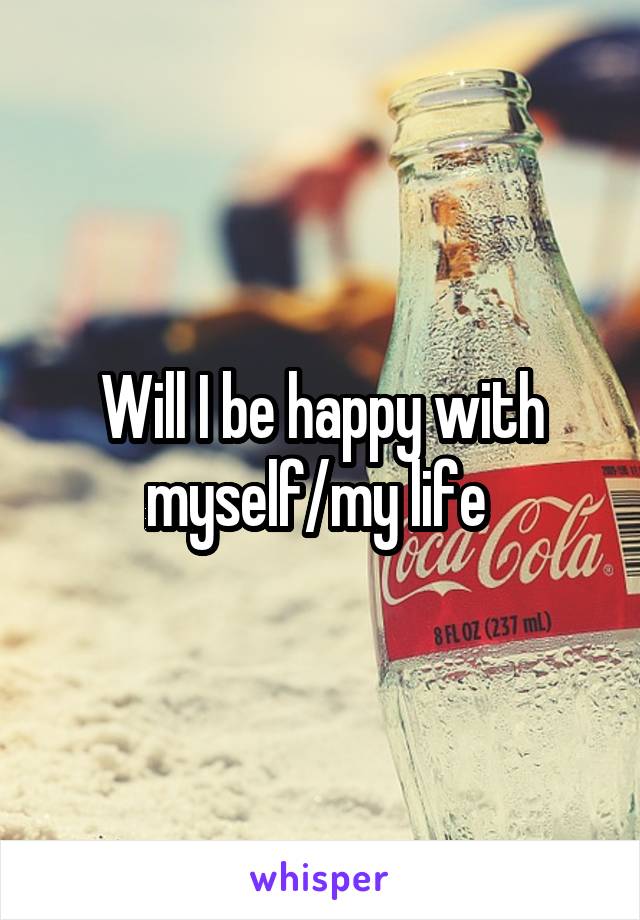 Will I be happy with myself/my life 