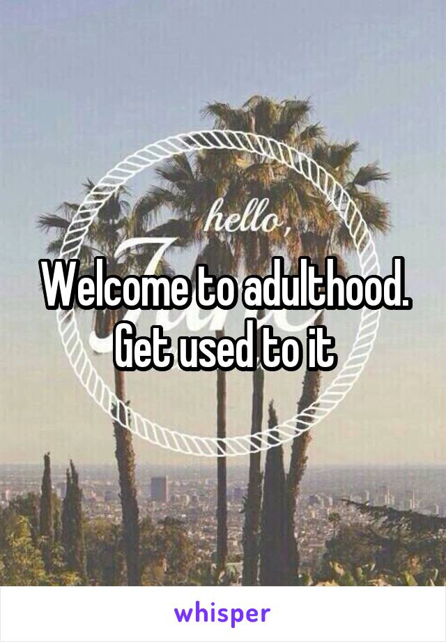 Welcome to adulthood. Get used to it