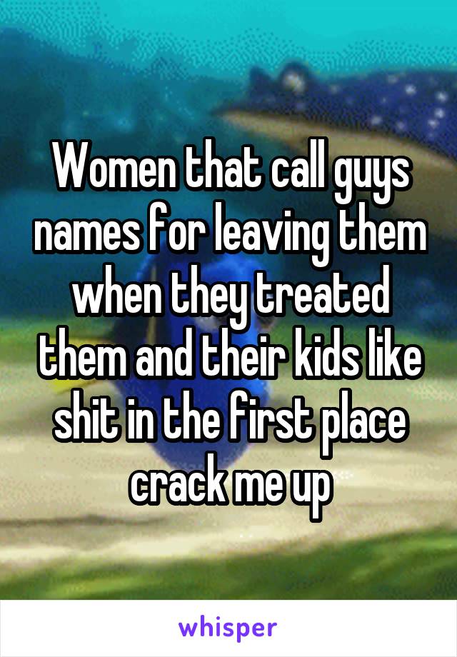 Women that call guys names for leaving them when they treated them and their kids like shit in the first place crack me up