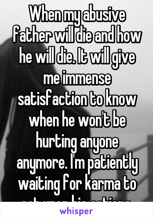 When my abusive father will die and how he will die. It will give me immense satisfaction to know when he won't be hurting anyone anymore. I'm patiently waiting for karma to act upon his actions.