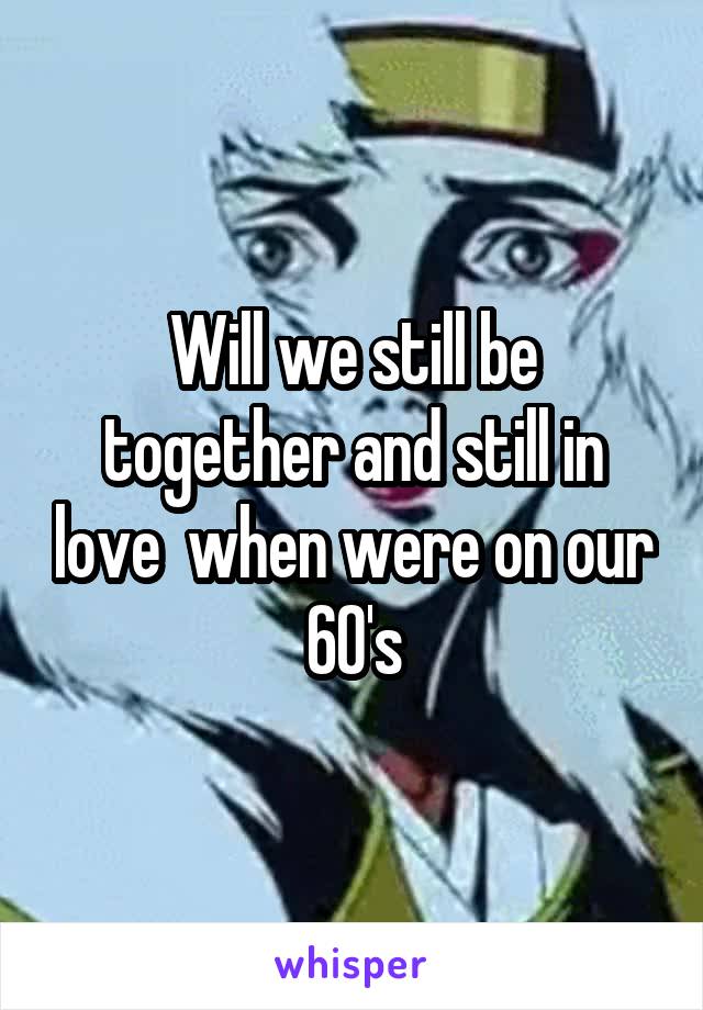 Will we still be together and still in love  when were on our
60's