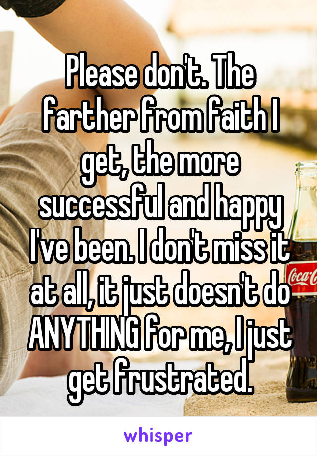 Please don't. The farther from faith I get, the more successful and happy I've been. I don't miss it at all, it just doesn't do ANYTHING for me, I just get frustrated.