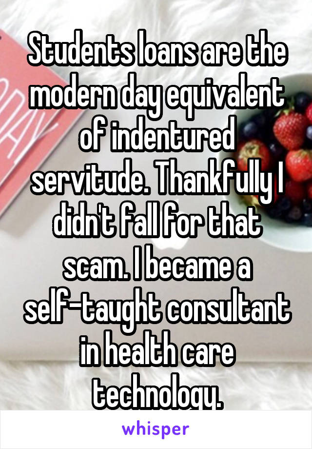 Students loans are the modern day equivalent of indentured servitude. Thankfully I didn't fall for that scam. I became a self-taught consultant in health care technology.