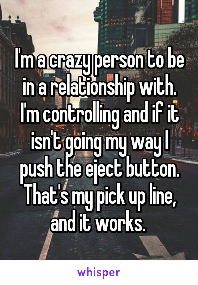 I'm a crazy person to be in a relationship with. I'm controlling and if it isn't going my way I push the eject button. That's my pick up line, and it works. 
