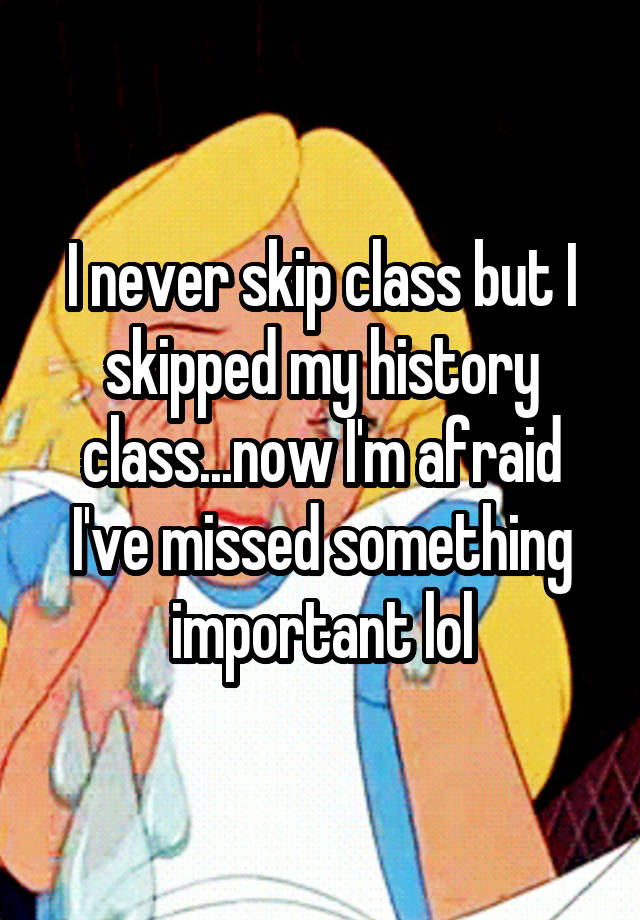 i-never-skip-class-but-i-skipped-my-history-class-now-i-m-afraid-i-ve