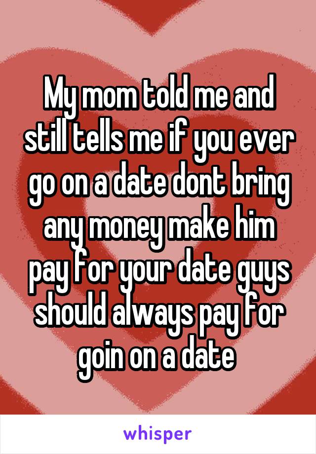 My mom told me and still tells me if you ever go on a date dont bring any money make him pay for your date guys should always pay for goin on a date 