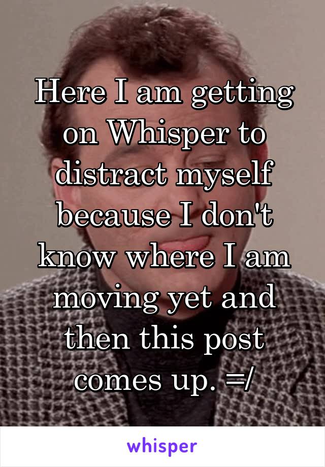 Here I am getting on Whisper to distract myself because I don't know where I am moving yet and then this post comes up. =/