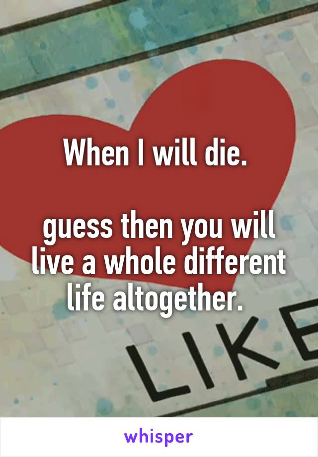 When I will die. 

guess then you will live a whole different life altogether. 