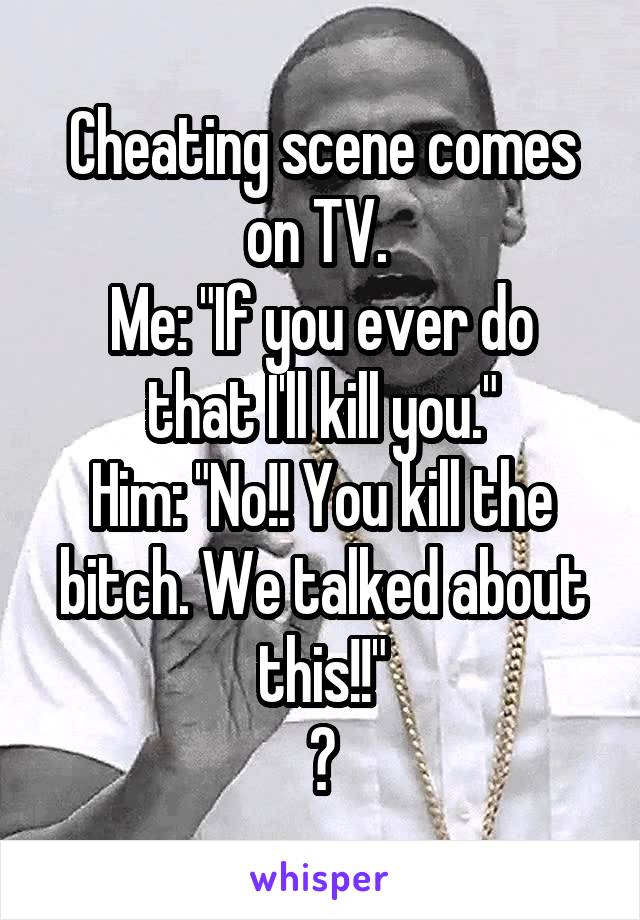 Cheating scene comes on TV. 
Me: "If you ever do that I'll kill you."
Him: "No!! You kill the bitch. We talked about this!!"
😁