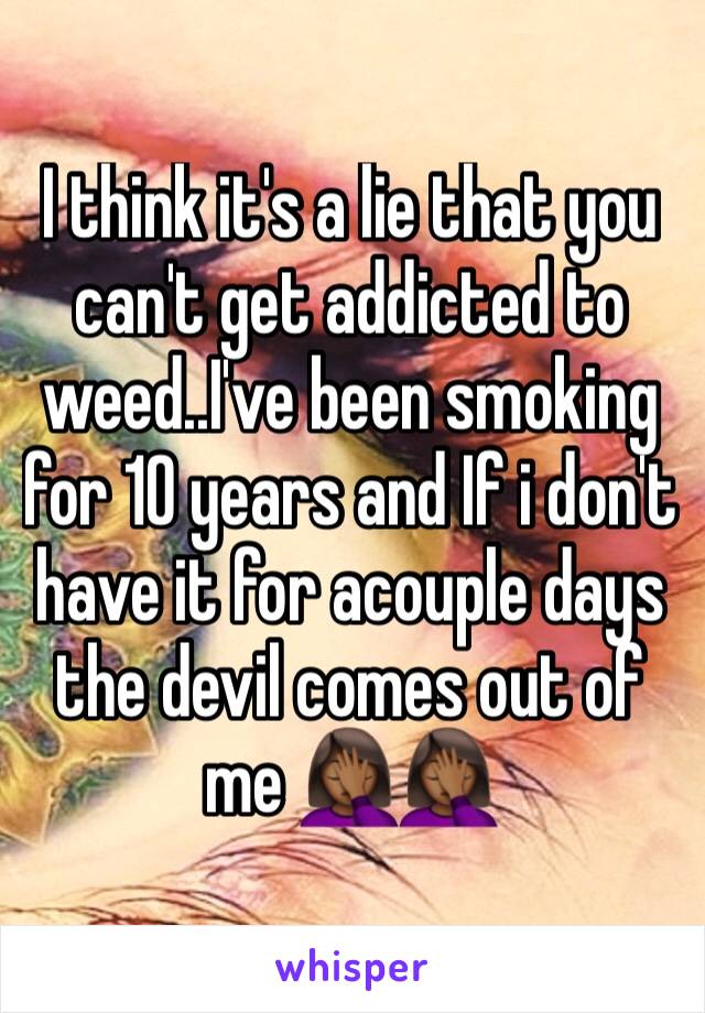 I think it's a lie that you can't get addicted to weed..I've been smoking for 10 years and If i don't have it for acouple days the devil comes out of me 🤦🏾‍♀️🤦🏾‍♀️