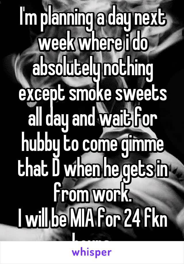 I'm planning a day next week where i do absolutely nothing except smoke sweets all day and wait for hubby to come gimme that D when he gets in from work.
I will be MIA for 24 fkn hours.