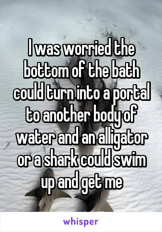 I was worried the bottom of the bath could turn into a portal to another body of water and an alligator or a shark could swim up and get me