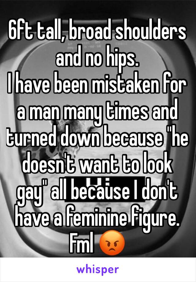 6ft tall, broad shoulders and no hips.
I have been mistaken for a man many times and turned down because "he doesn't want to look gay" all because I don't have a feminine figure.
Fml 😡