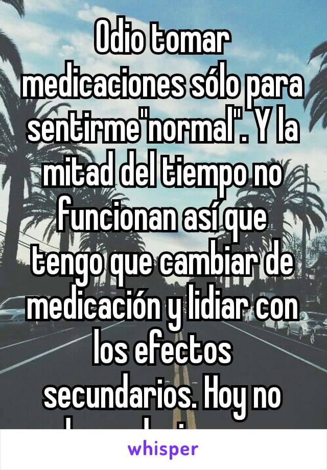 Odio tomar medicaciones sólo para sentirme"normal". Y la mitad del tiempo no funcionan así que tengo que cambiar de medicación y lidiar con los efectos secundarios. Hoy no pude conducir por eso