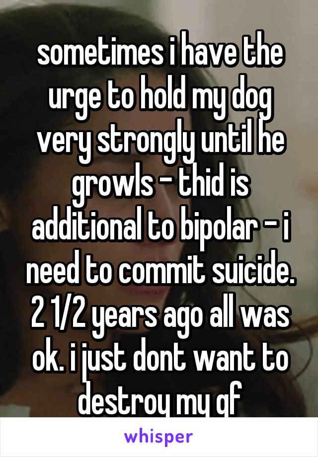 sometimes i have the urge to hold my dog very strongly until he growls - thid is additional to bipolar - i need to commit suicide. 2 1/2 years ago all was ok. i just dont want to destroy my gf