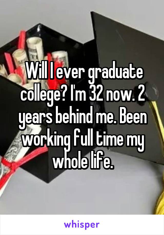  Will I ever graduate college? I'm 32 now. 2 years behind me. Been working full time my whole life.