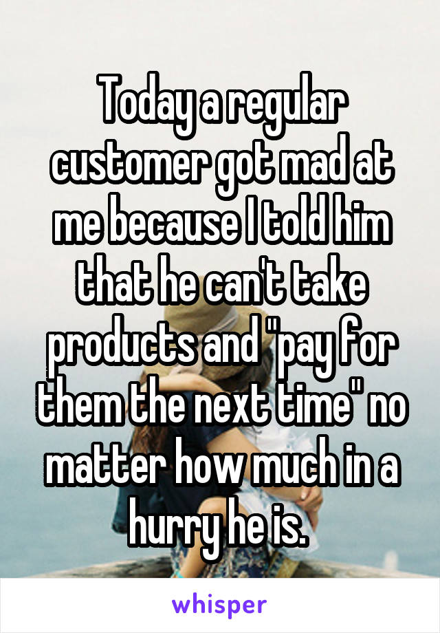 Today a regular customer got mad at me because I told him that he can't take products and "pay for them the next time" no matter how much in a hurry he is. 