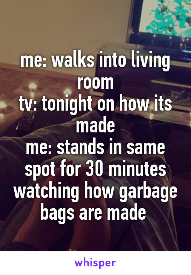 me: walks into living room
tv: tonight on how its made
me: stands in same spot for 30 minutes watching how garbage bags are made 