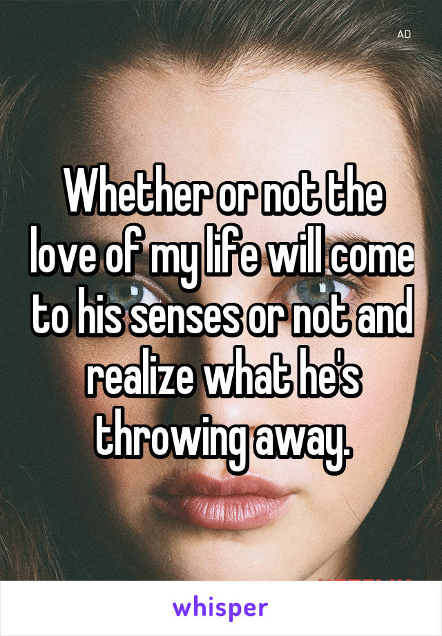 Whether or not the love of my life will come to his senses or not and realize what he's throwing away.