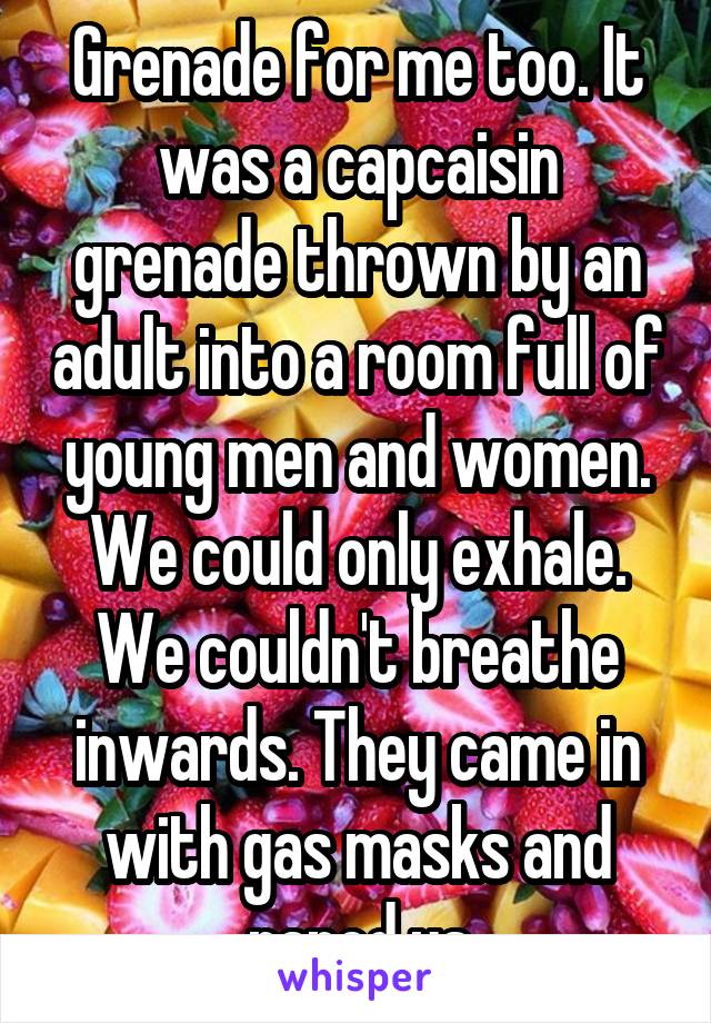 Grenade for me too. It was a capcaisin grenade thrown by an adult into a room full of young men and women. We could only exhale. We couldn't breathe inwards. They came in with gas masks and raped us