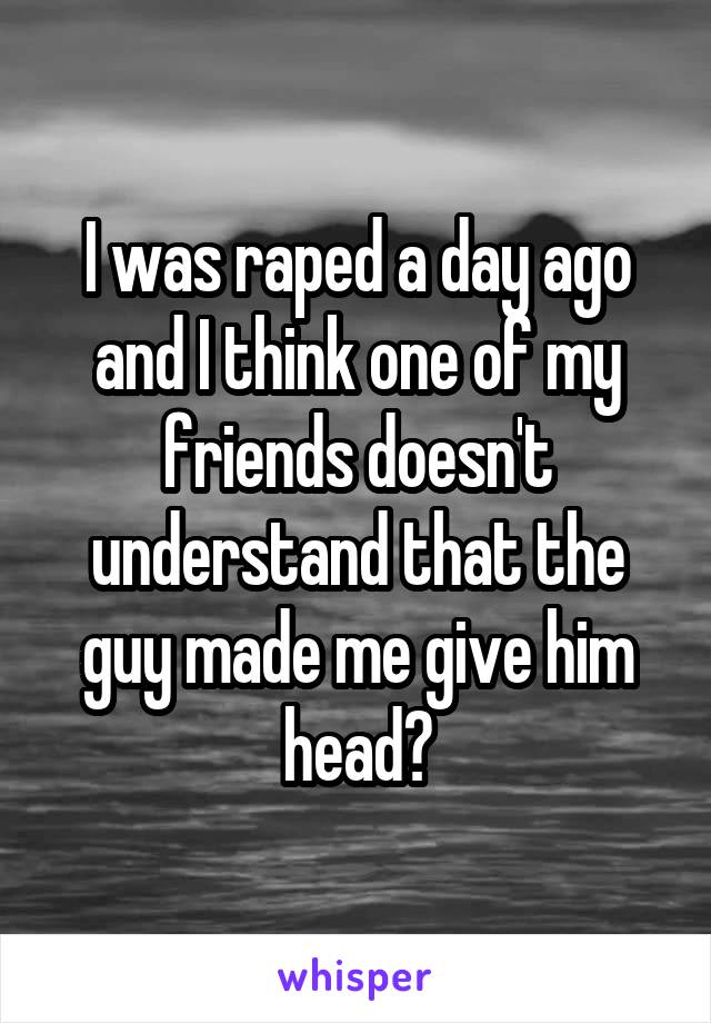 I was raped a day ago and I think one of my friends doesn't understand that the guy made me give him head😳