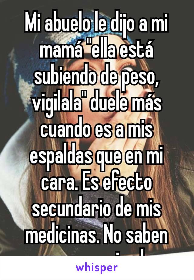 Mi abuelo le dijo a mi mamá "ella está subiendo de peso, vigilala" duele más cuando es a mis espaldas que en mi cara. Es efecto secundario de mis medicinas. No saben que no es mi culpa