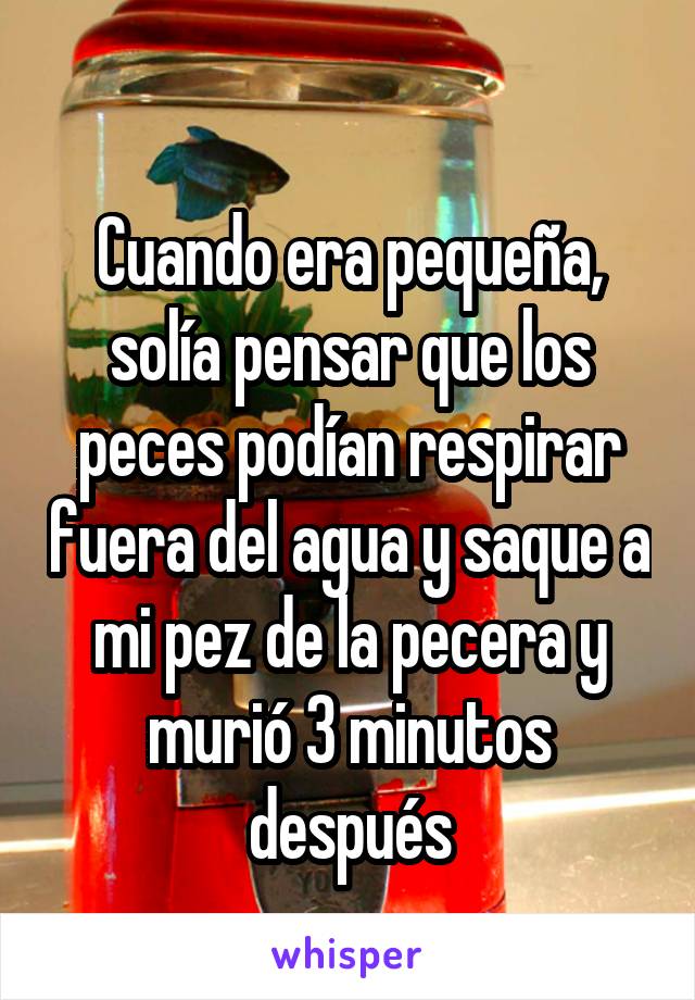 
Cuando era pequeña, solía pensar que los peces podían respirar fuera del agua y saque a mi pez de la pecera y murió 3 minutos después