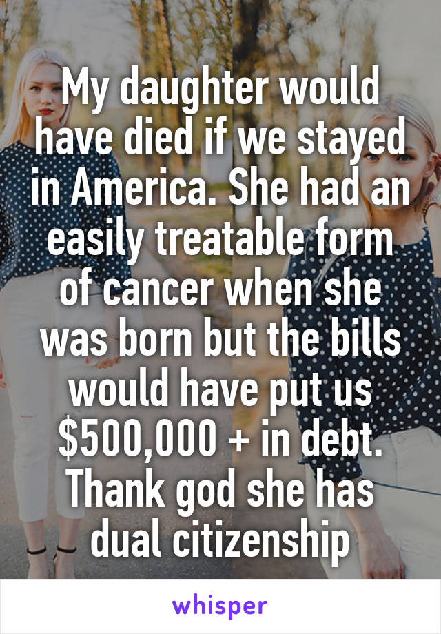My daughter would have died if we stayed in America. She had an easily treatable form of cancer when she was born but the bills would have put us $500,000 + in debt. Thank god she has dual citizenship