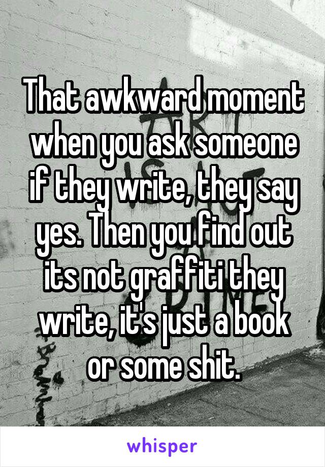 That awkward moment when you ask someone if they write, they say yes. Then you find out its not graffiti they write, it's just a book or some shit.