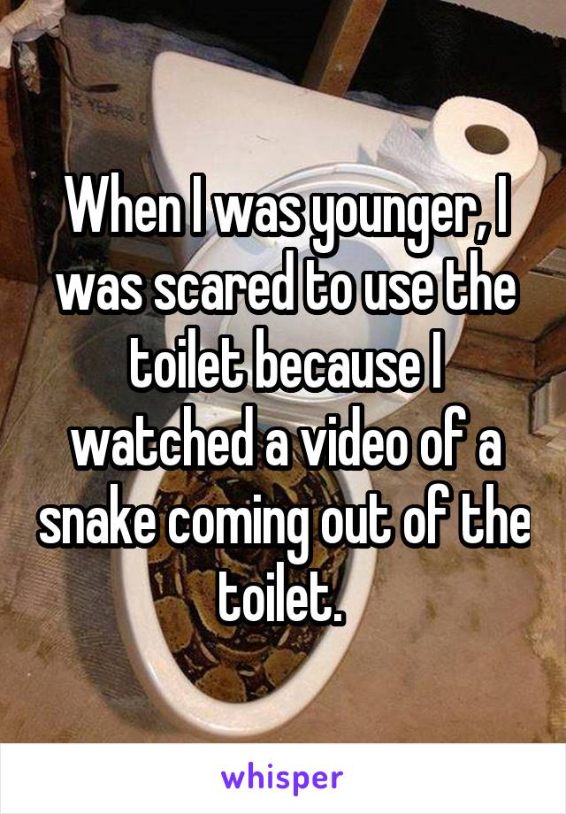 When I was younger, I was scared to use the toilet because I watched a video of a snake coming out of the toilet. 