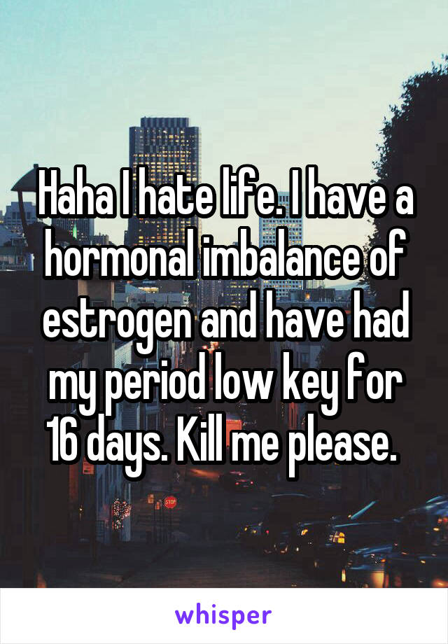 Haha I hate life. I have a hormonal imbalance of estrogen and have had my period low key for 16 days. Kill me please. 