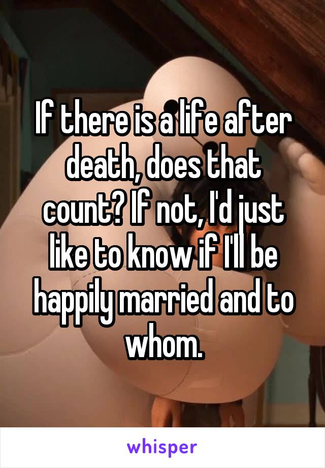 If there is a life after death, does that count? If not, I'd just like to know if I'll be happily married and to whom.