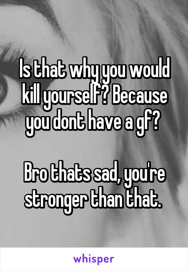 Is that why you would kill yourself? Because you dont have a gf? 

Bro thats sad, you're stronger than that. 