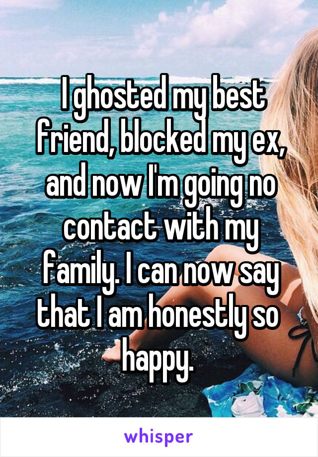 I ghosted my best friend, blocked my ex, and now I'm going no contact with my family. I can now say that I am honestly so  happy. 