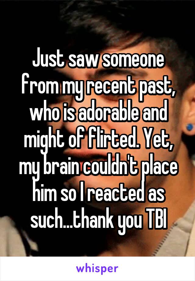 Just saw someone from my recent past, who is adorable and might of flirted. Yet, my brain couldn't place him so I reacted as such...thank you TBI