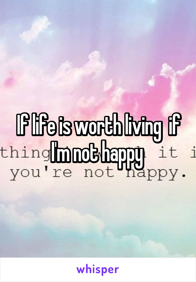 If life is worth living  if I'm not happy 