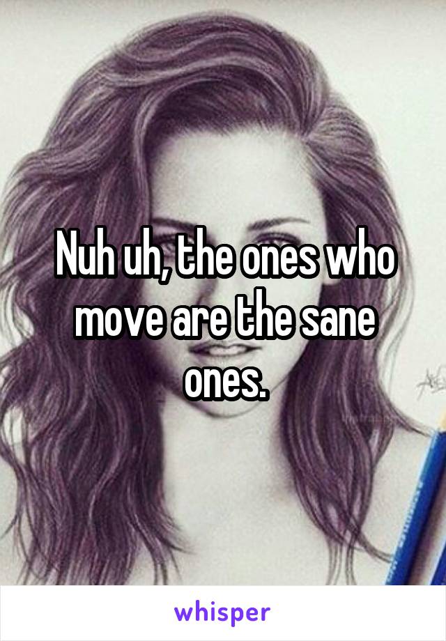 Nuh uh, the ones who move are the sane ones.