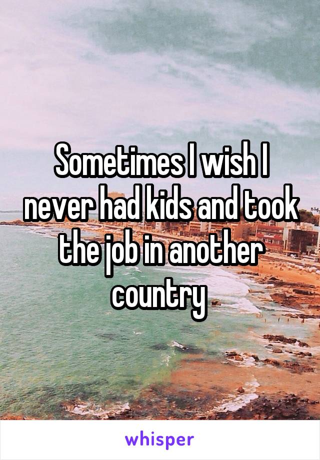 Sometimes I wish I never had kids and took the job in another country 