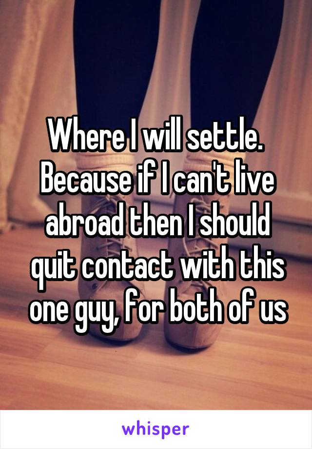 Where I will settle.  Because if I can't live abroad then I should quit contact with this one guy, for both of us