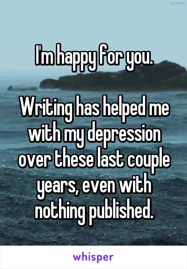 I'm happy for you.

Writing has helped me with my depression over these last couple years, even with nothing published.