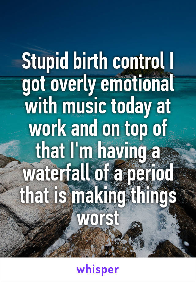 Stupid birth control I got overly emotional with music today at work and on top of that I'm having a waterfall of a period that is making things worst