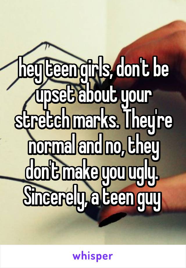 hey teen girls, don't be upset about your stretch marks. They're normal and no, they don't make you ugly. 
Sincerely, a teen guy 