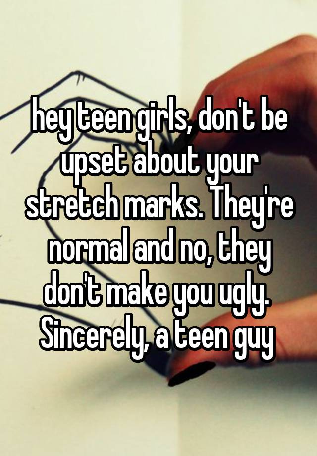 hey teen girls, don't be upset about your stretch marks. They're normal and no, they don't make you ugly. 
Sincerely, a teen guy 