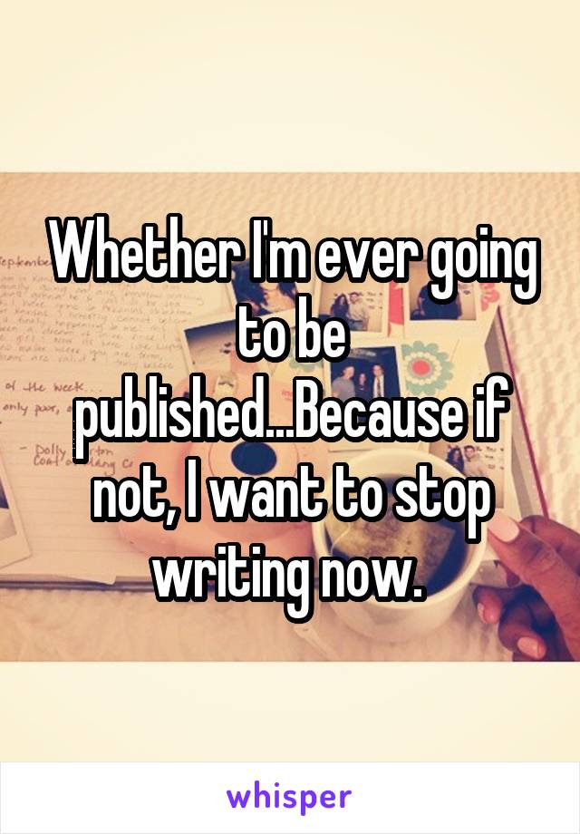 Whether I'm ever going to be published...Because if not, I want to stop writing now. 