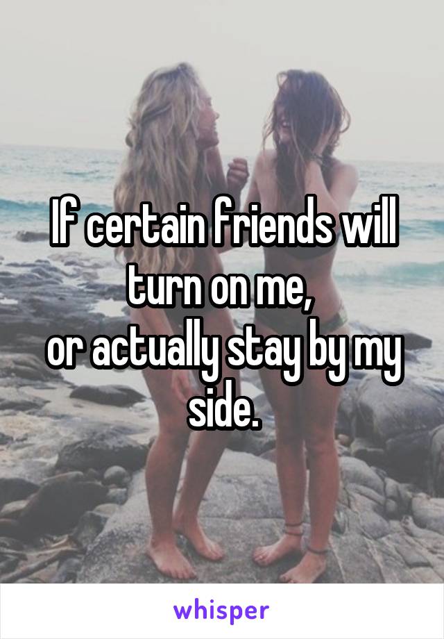 If certain friends will turn on me, 
or actually stay by my side.