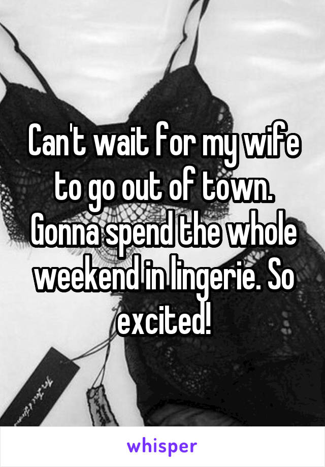 Can't wait for my wife to go out of town. Gonna spend the whole weekend in lingerie. So excited!