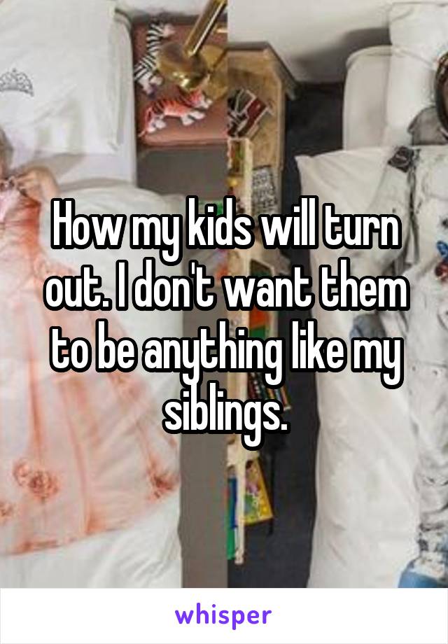 How my kids will turn out. I don't want them to be anything like my siblings.