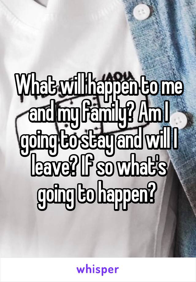 What will happen to me and my family? Am I going to stay and will I leave? If so what's going to happen? 