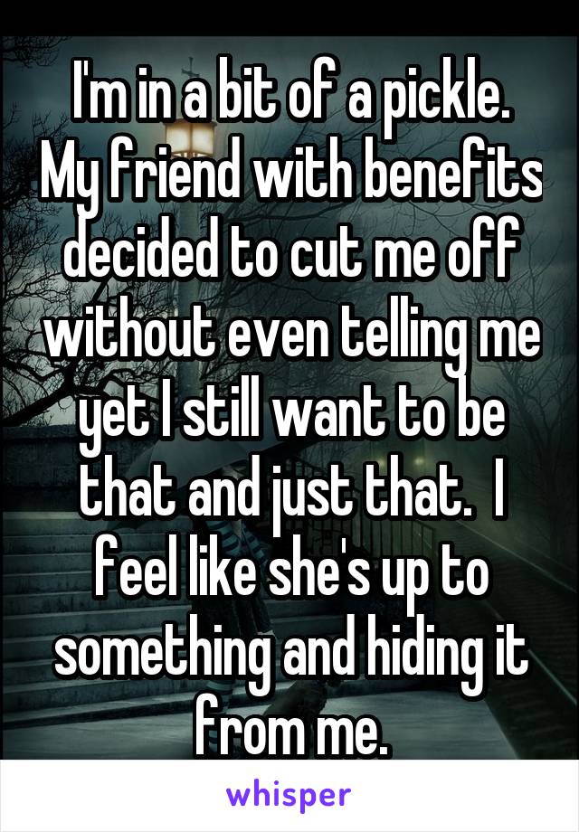 I'm in a bit of a pickle. My friend with benefits decided to cut me off without even telling me yet I still want to be that and just that.  I feel like she's up to something and hiding it from me.