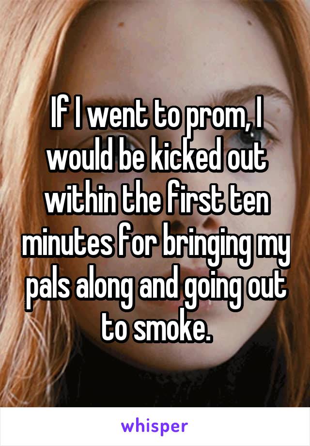 If I went to prom, I would be kicked out within the first ten minutes for bringing my pals along and going out to smoke.